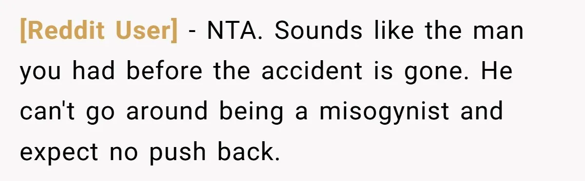 [Reddit User] − NTA. Sounds like the man you had before the accident is gone. He can't go around being a misogynist and expect no push back.