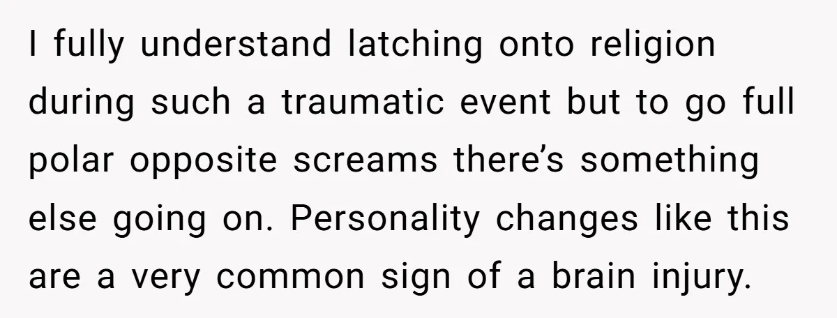 I fully understand latching onto religion during such a traumatic event but to go full polar opposite screams there’s something else going on. Personality changes like this are a very...