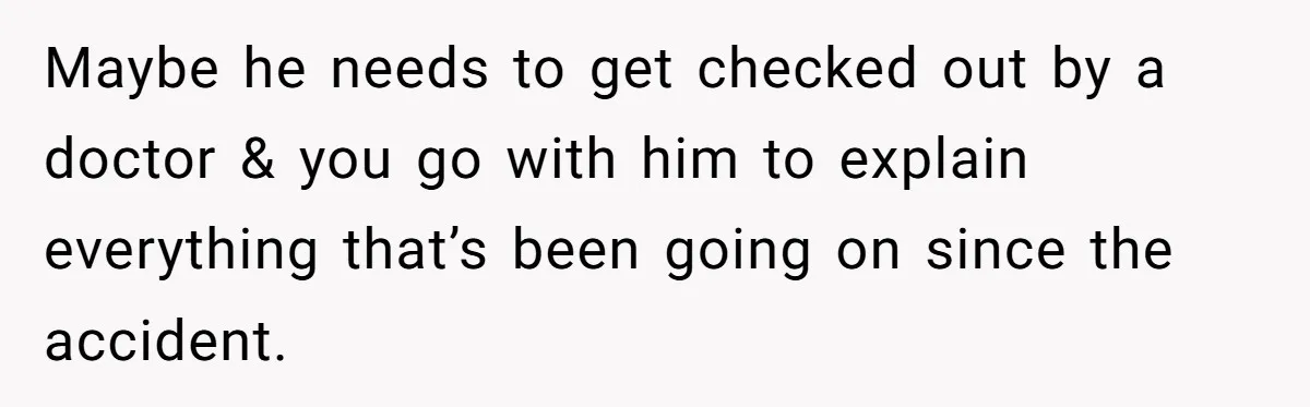 Maybe he needs to get checked out by a doctor & you go with him to explain everything that’s been going on since the accident.