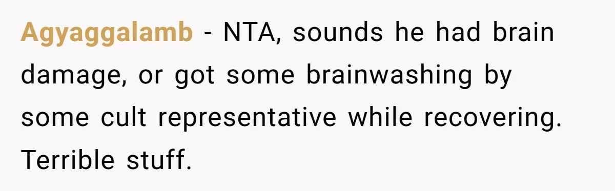 Agyaggalamb − NTA, sounds he had brain damage, or got some brainwashing by some cult representative while recovering. Terrible stuff.