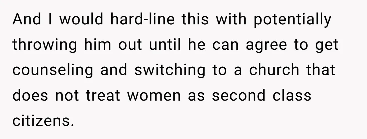 And I would hard-line this with potentially throwing him out until he can agree to get counseling and switching to a church that does not treat women as second class...