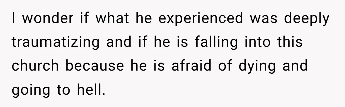 I wonder if what he experienced was deeply traumatizing and if he is falling into this church because he is afraid of dying and going to hell.