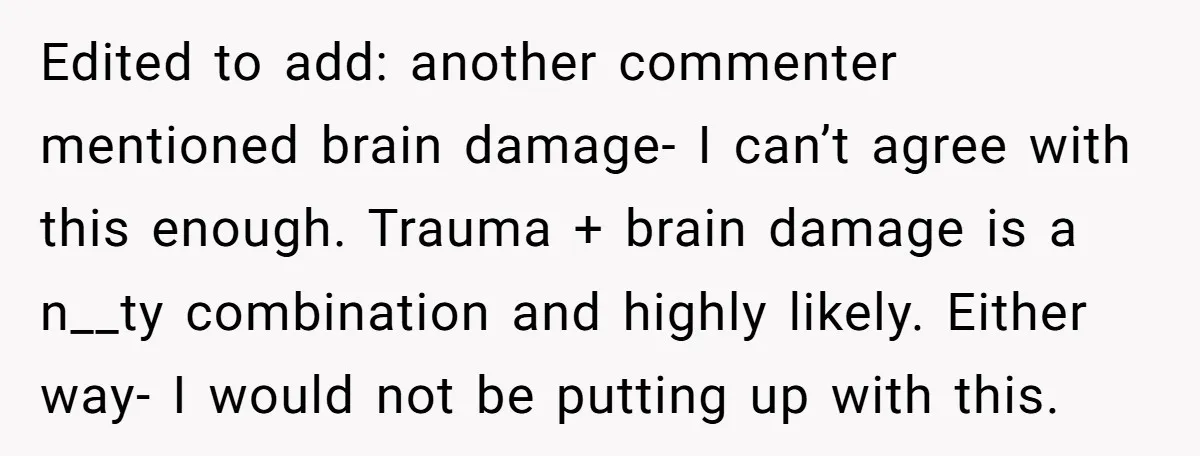 Edited to add: another commenter mentioned brain damage- I can’t agree with this enough. Trauma + brain damage is a n__ty combination and highly likely. Either way- I would not...