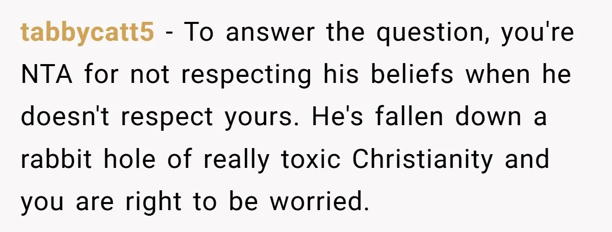 tabbycatt5 − To answer the question, you're NTA for not respecting his beliefs when he doesn't respect yours. He's fallen down a rabbit hole of really toxic Christianity and you...