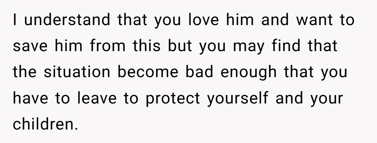 I understand that you love him and want to save him from this but you may find that the situation become bad enough that you have to leave to protect...