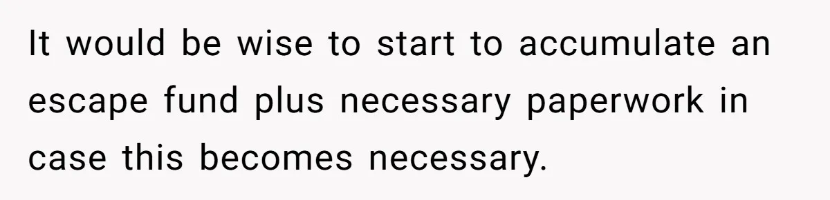 It would be wise to start to accumulate an escape fund plus necessary paperwork in case this becomes necessary.