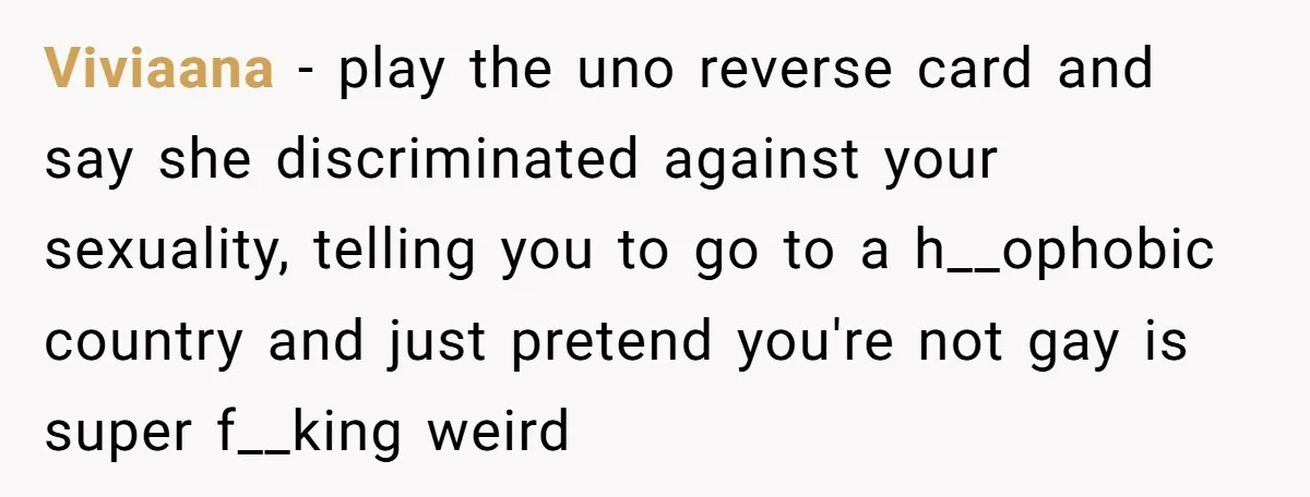 Viviaana − play the uno reverse card and say she discriminated against your sexuality, telling you to go to a h__ophobic country and just pretend you're not gay is super...