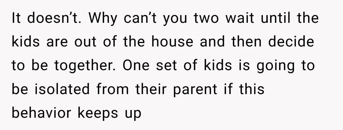 It doesn’t. Why can’t you two wait until the kids are out of the house and then decide to be together. One set of kids is going to be isolated...
