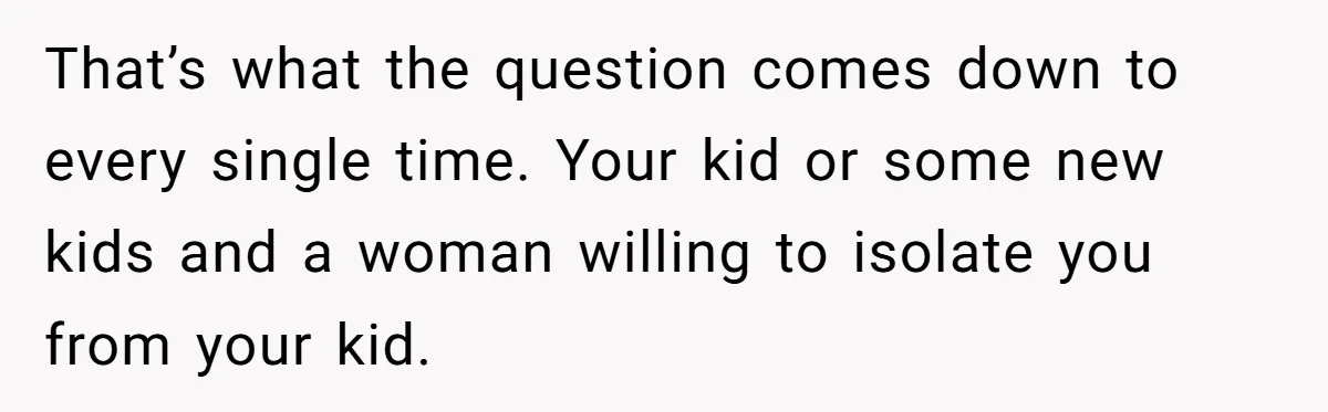 That’s what the question comes down to every single time. Your kid or some new kids and a woman willing to isolate you from your kid.