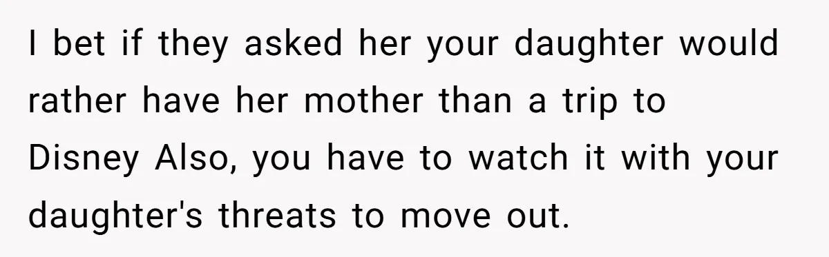 I bet if they asked her your daughter would rather have her mother than a trip to Disney Also, you have to watch it with your daughter's threats to move...
