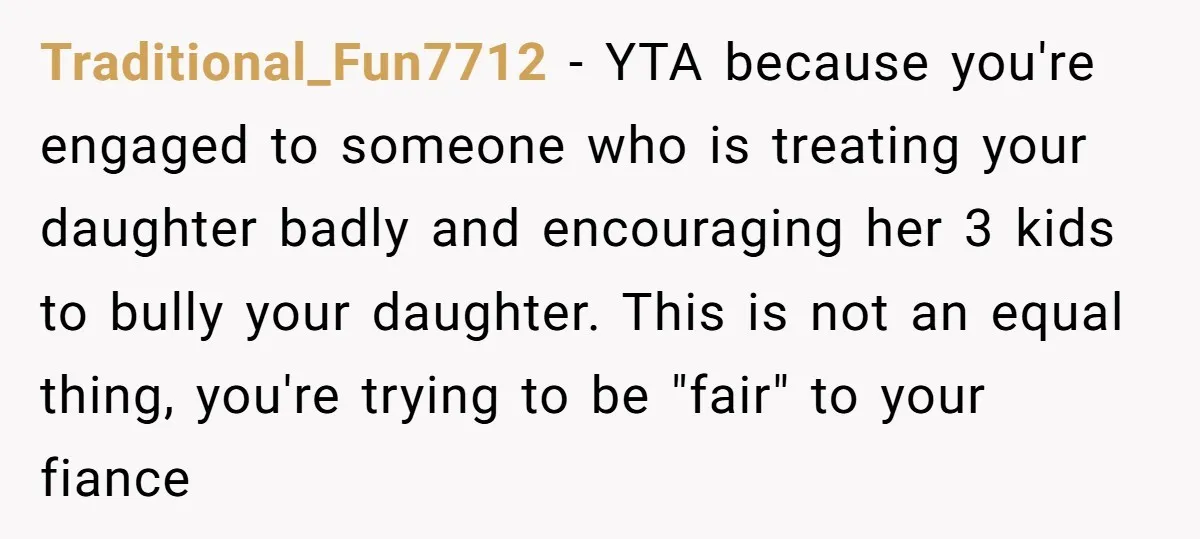 Traditional_Fun7712 − YTA because you're engaged to someone who is treating your daughter badly and encouraging her 3 kids to bully your daughter. This is not an equal thing, you're...