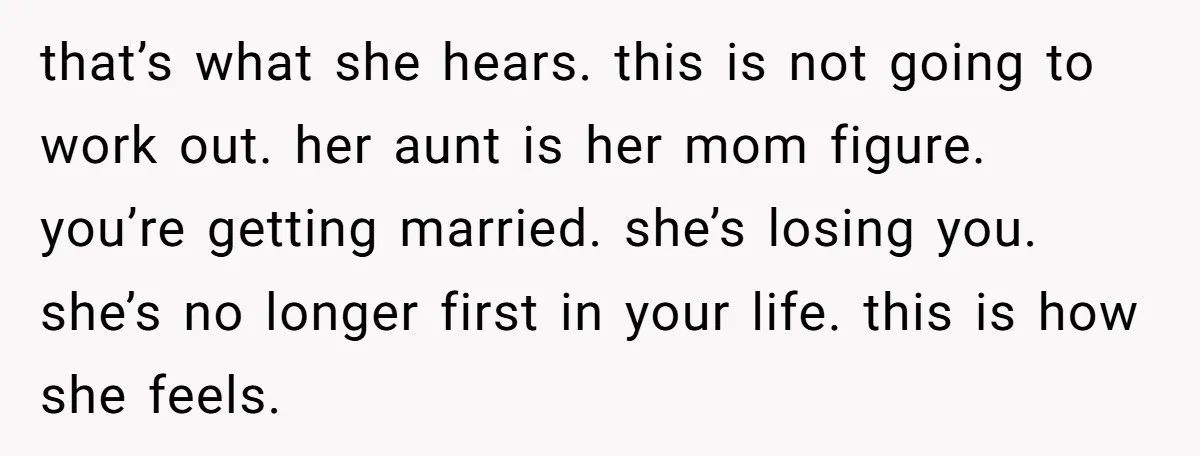that’s what she hears. this is not going to work out. her aunt is her mom figure. you’re getting married. she’s losing you. she’s no longer first in your life....