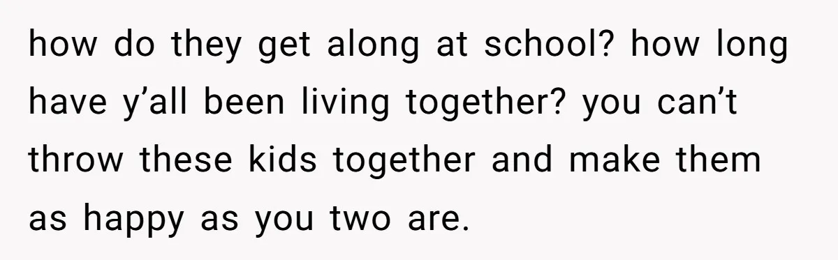 how do they get along at school? how long have y’all been living together? you can’t throw these kids together and make them as happy as you two are.