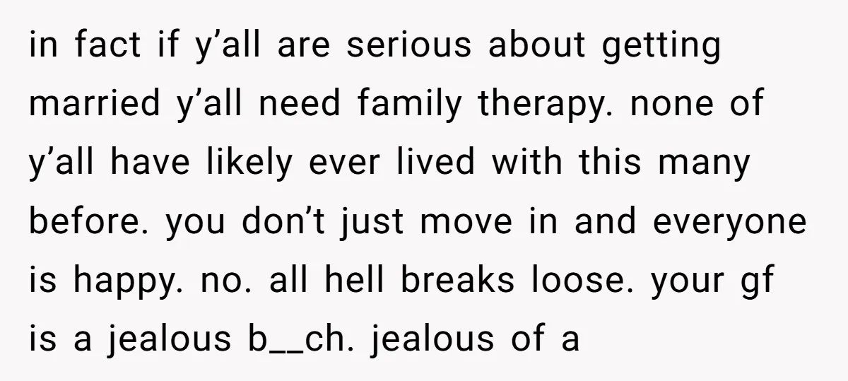 in fact if y’all are serious about getting married y’all need family therapy. none of y’all have likely ever lived with this many before. you don’t just move in and...