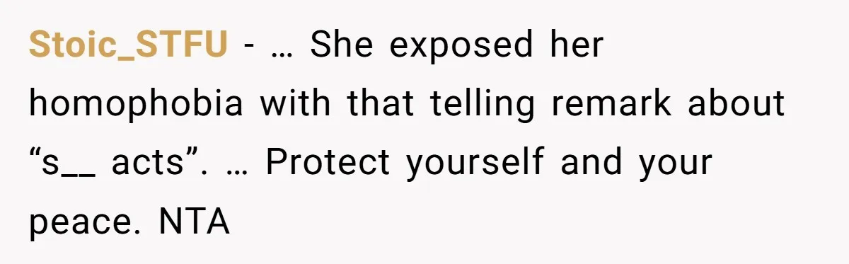 Stoic_STFU − … She exposed her homophobia with that telling remark about “s__ acts”. … Protect yourself and your peace. NTA