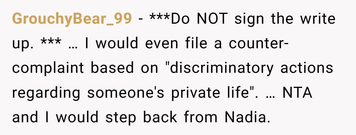 GrouchyBear_99 − ***Do NOT sign the write up. *** … I would even file a counter-complaint based on "discriminatory actions regarding someone's private life". … NTA and I would step...