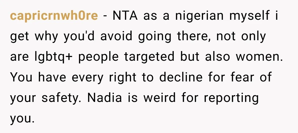 capricrnwh0re − NTA as a nigerian myself i get why you'd avoid going there, not only are lgbtq+ people targeted but also women. You have every right to decline for...