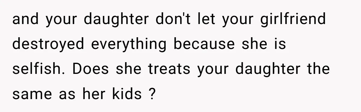 and your daughter don't let your girlfriend destroyed everything because she is selfish. Does she treats your daughter the same as her kids ?