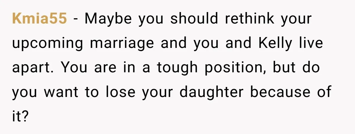 Kmia55 − Maybe you should rethink your upcoming marriage and you and Kelly live apart. You are in a tough position, but do you want to lose your daughter because...