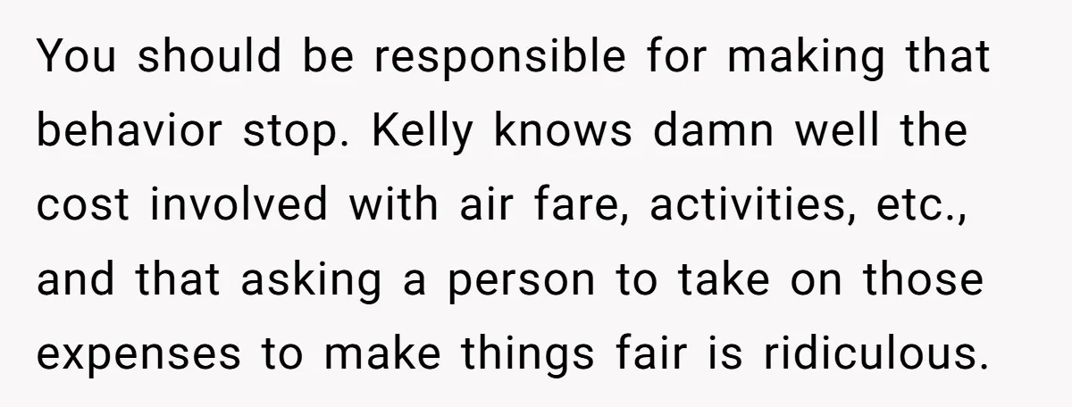 You should be responsible for making that behavior stop. Kelly knows damn well the cost involved with air fare, activities, etc., and that asking a person to take on those...