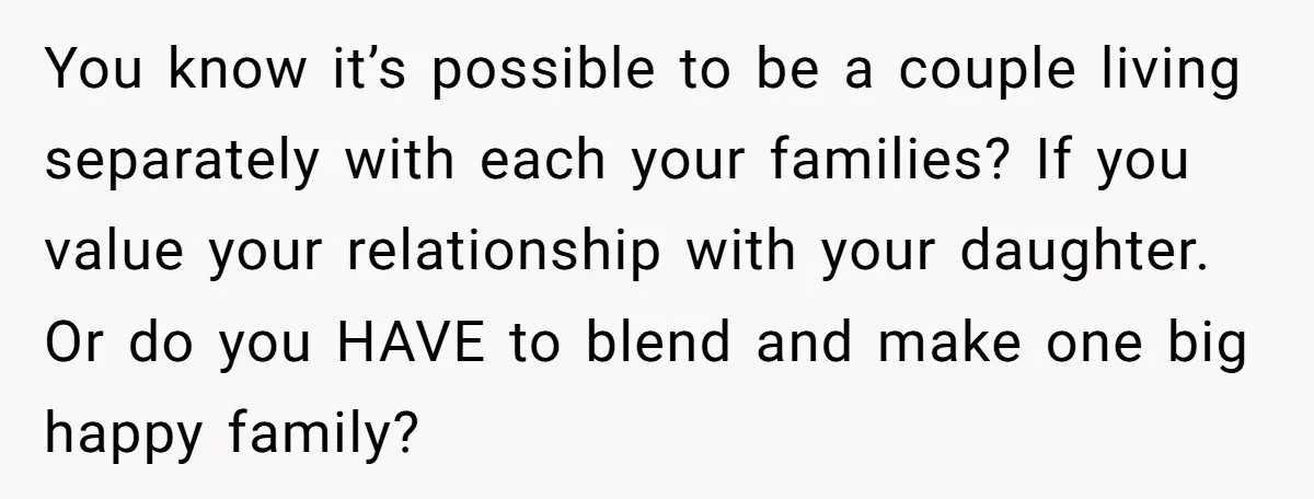 You know it’s possible to be a couple living separately with each your families? If you value your relationship with your daughter. Or do you HAVE to blend and make...