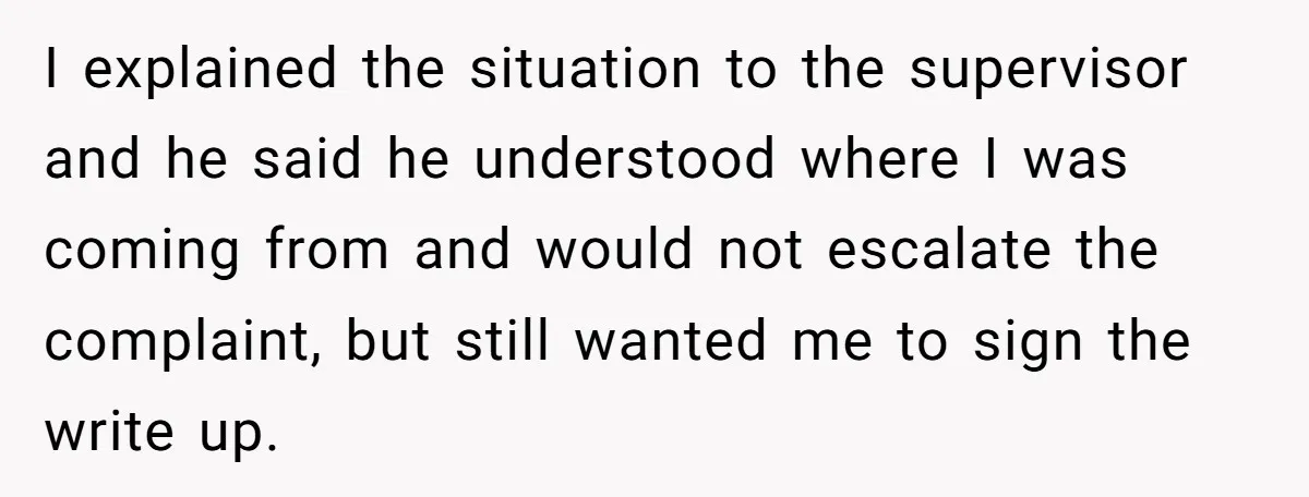 I explained the situation to the supervisor and he said he understood where I was coming from and would not escalate the complaint, but still wanted me to sign the...