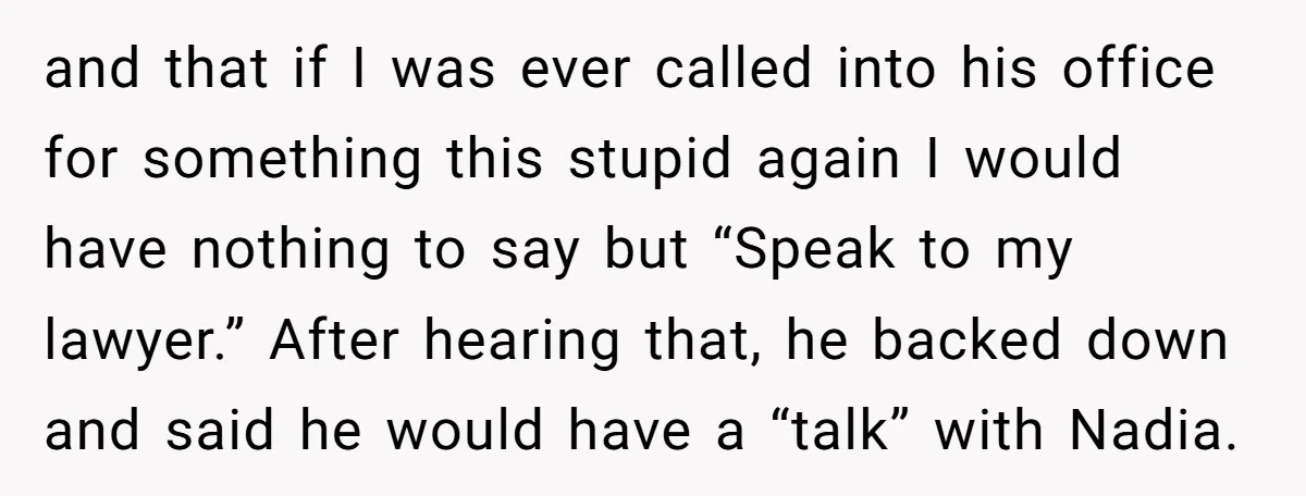 and that if I was ever called into his office for something this stupid again I would have nothing to say but “Speak to my lawyer.” After hearing that, he...