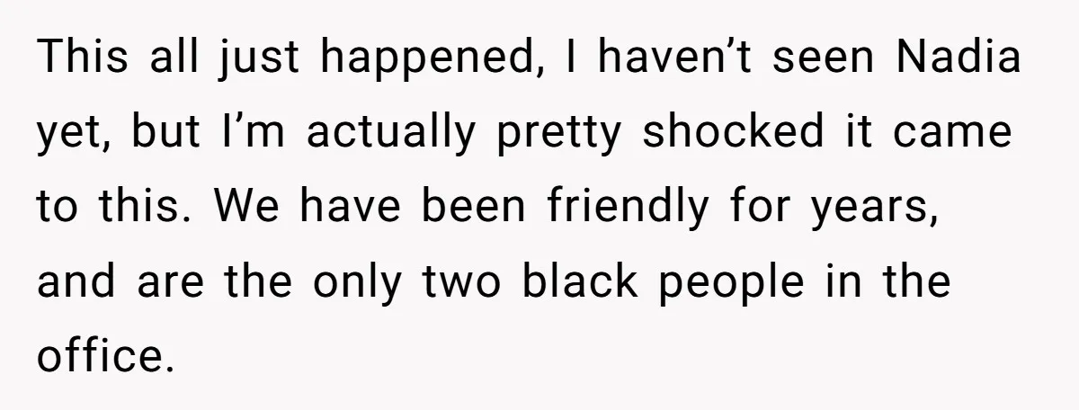 This all just happened, I haven’t seen Nadia yet, but I’m actually pretty shocked it came to this. We have been friendly for years, and are the only two black...
