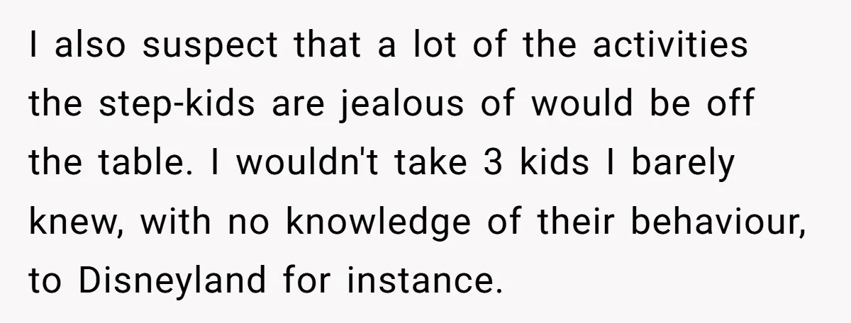 I also suspect that a lot of the activities the step-kids are jealous of would be off the table. I wouldn't take 3 kids I barely knew, with no knowledge...