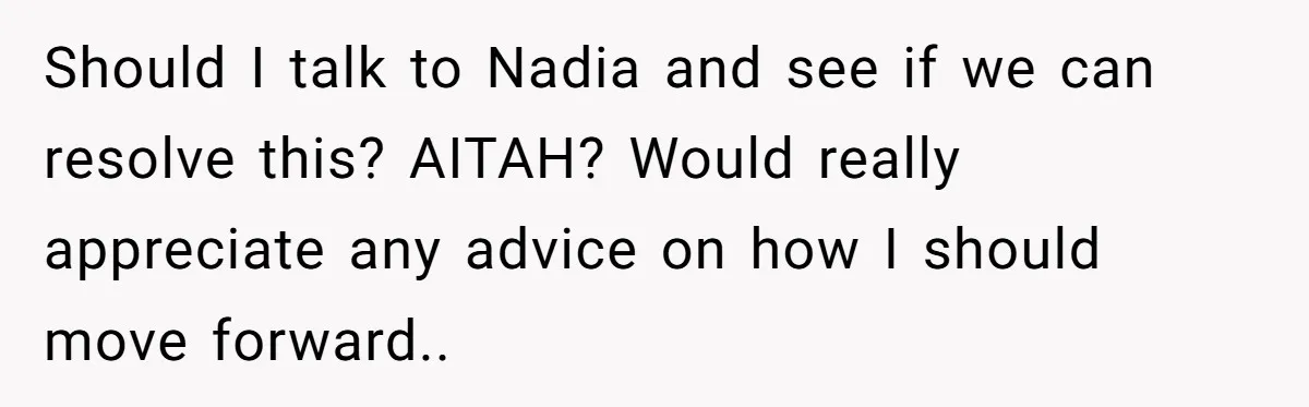 Should I talk to Nadia and see if we can resolve this? AITAH? Would really appreciate any advice on how I should move forward..