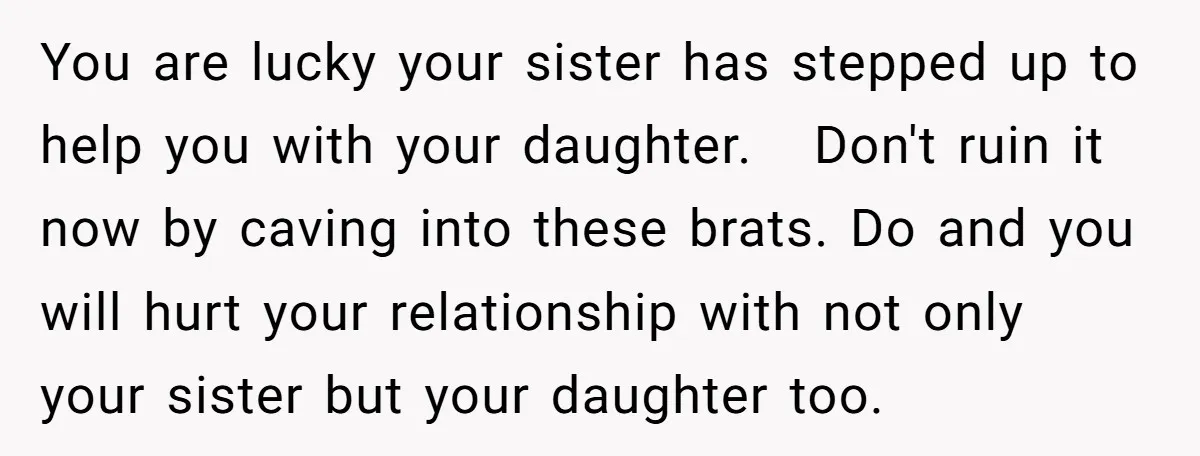 You are lucky your sister has stepped up to help you with your daughter. Don't ruin it now by caving into these brats. Do and you will hurt your relationship...