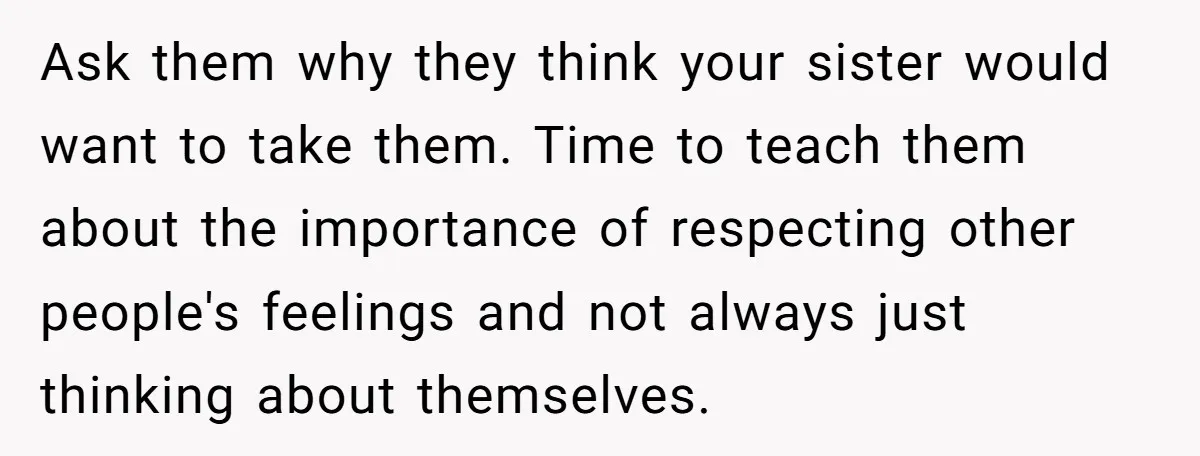 Ask them why they think your sister would want to take them. Time to teach them about the importance of respecting other people's feelings and not always just thinking about...