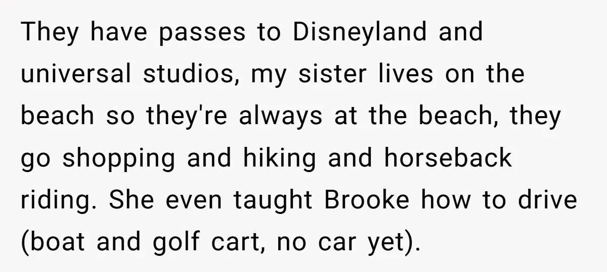 They have passes to Disneyland and universal studios, my sister lives on the beach so they're always at the beach, they go shopping and hiking and horseback riding. She even...