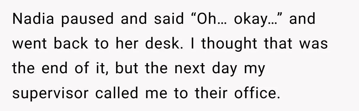 Nadia paused and said “Oh… okay…” and went back to her desk. I thought that was the end of it, but the next day my supervisor called me to their...