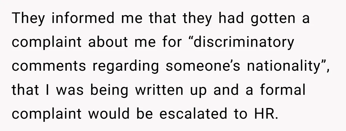 They informed me that they had gotten a complaint about me for “discriminatory comments regarding someone’s nationality”, that I was being written up and a formal complaint would be escalated...