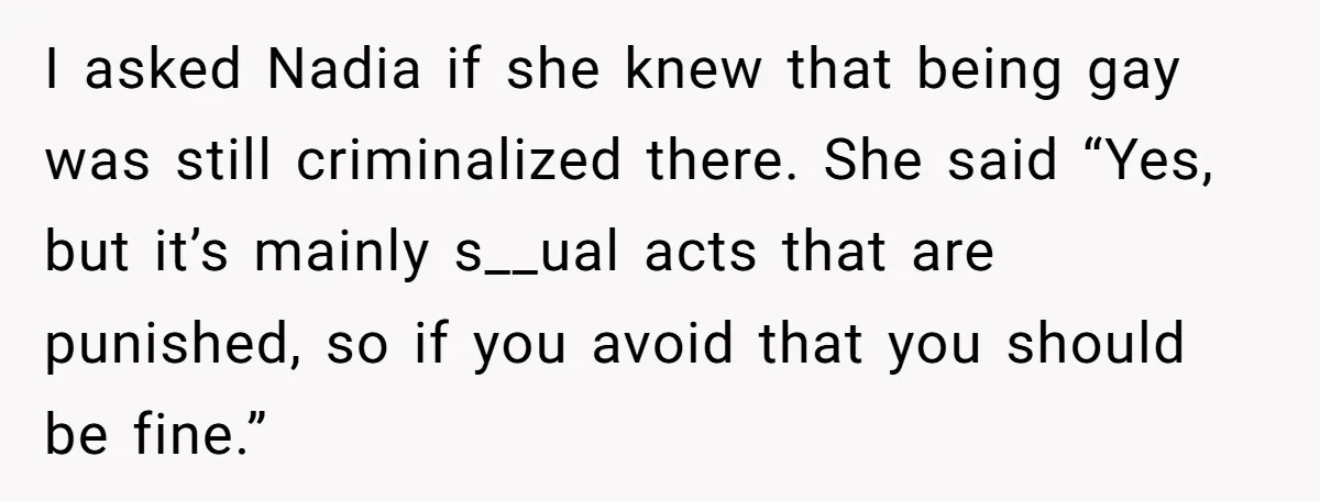 I asked Nadia if she knew that being gay was still criminalized there. She said “Yes, but it’s mainly s__ual acts that are punished, so if you avoid that you...