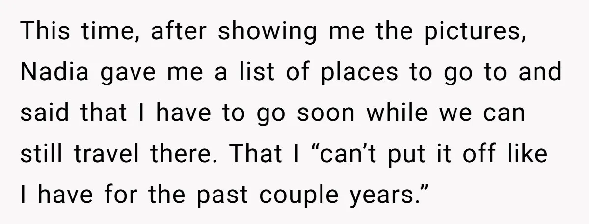 This time, after showing me the pictures, Nadia gave me a list of places to go to and said that I have to go soon while we can still travel...