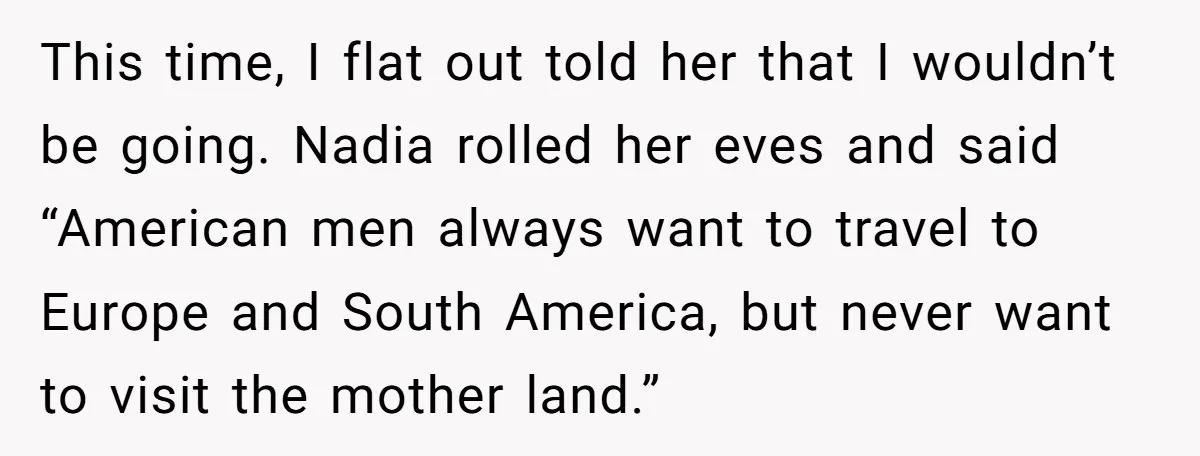 This time, I flat out told her that I wouldn’t be going. Nadia rolled her eves and said “American men always want to travel to Europe and South America, but...