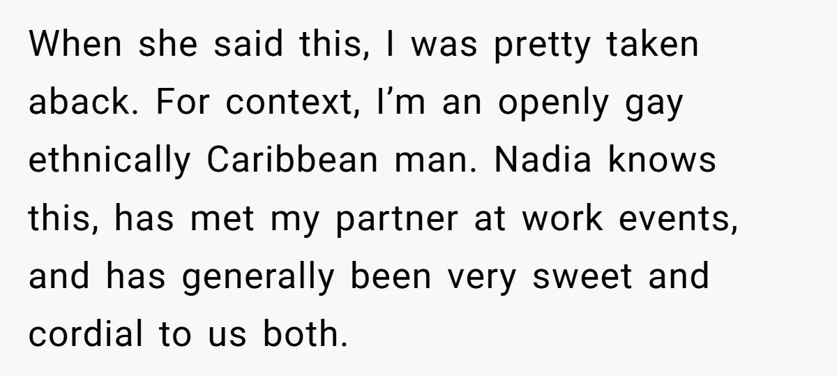 When she said this, I was pretty taken aback. For context, I’m an openly gay ethnically Caribbean man. Nadia knows this, has met my partner at work events, and has...