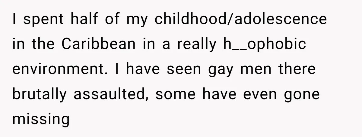 I spent half of my childhood/adolescence in the Caribbean in a really h__ophobic environment. I have seen gay men there brutally assaulted, some have even gone missing