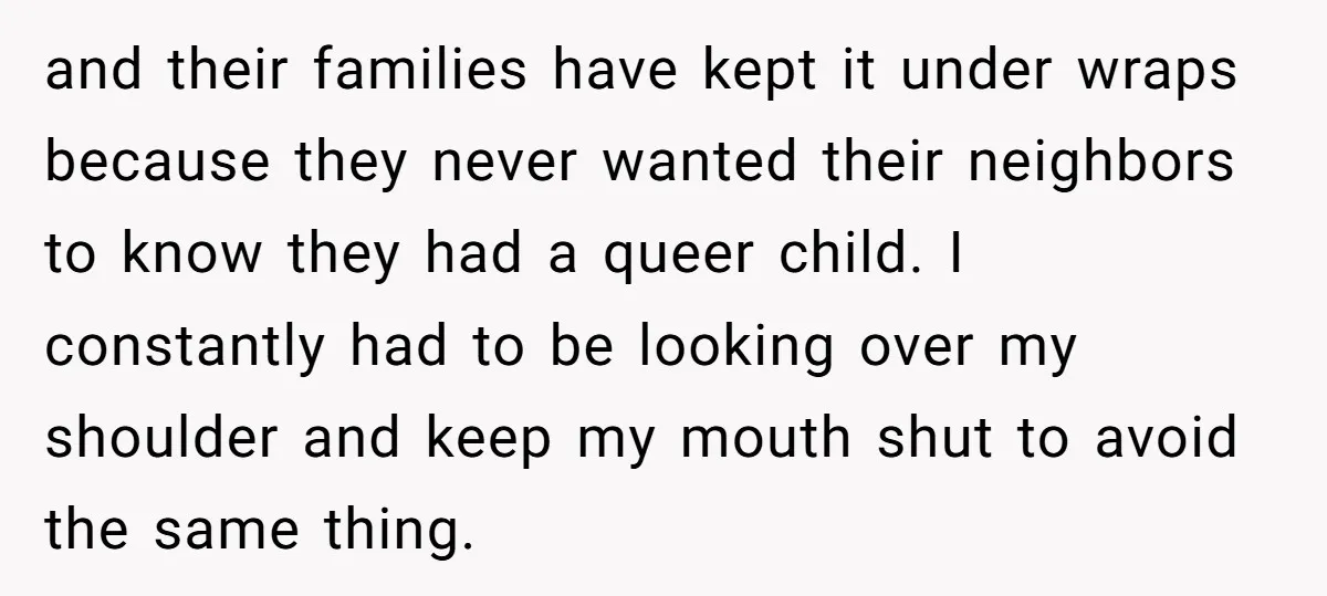 and their families have kept it under wraps because they never wanted their neighbors to know they had a queer child. I constantly had to be looking over my shoulder...