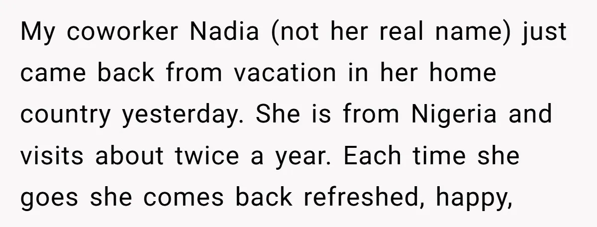 My coworker Nadia (not her real name) just came back from vacation in her home country yesterday. She is from Nigeria and visits about twice a year. Each time she...