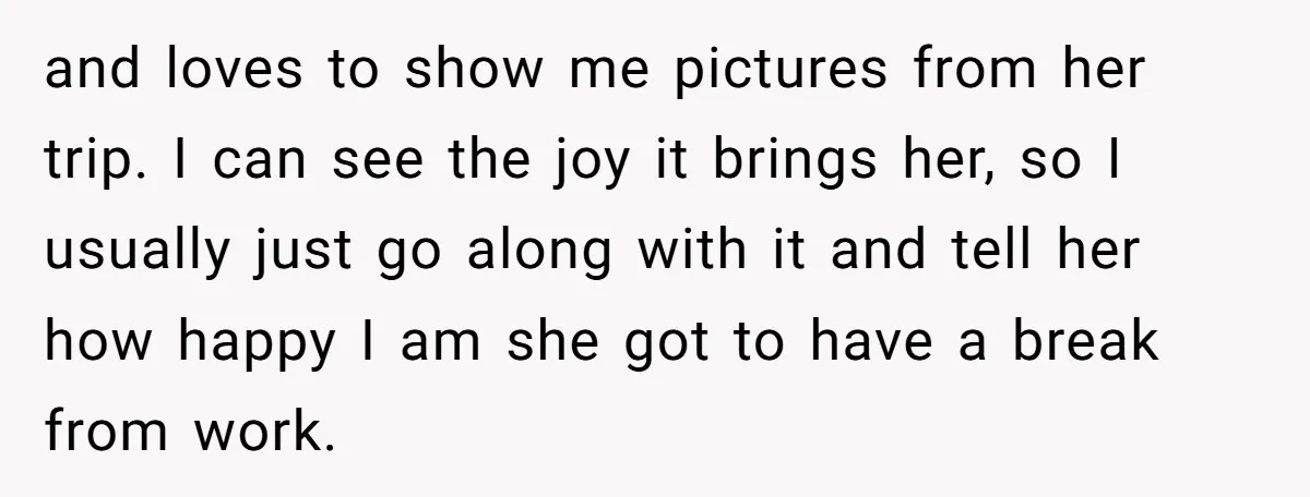 and loves to show me pictures from her trip. I can see the joy it brings her, so I usually just go along with it and tell her how happy...