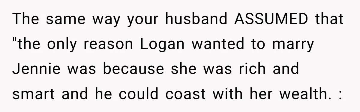 The same way your husband ASSUMED that "the only reason Logan wanted to marry Jennie was because she was rich and smart and he could coast with her wealth. :