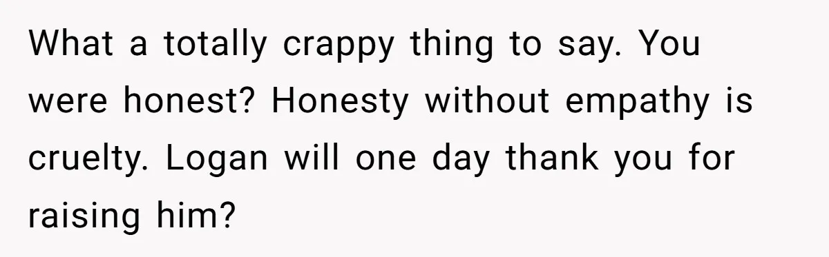 What a totally crappy thing to say. You were honest? Honesty without empathy is cruelty. Logan will one day thank you for raising him?