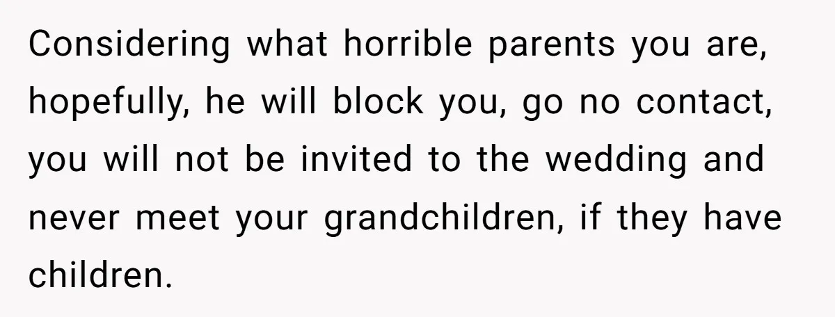 Considering what horrible parents you are, hopefully, he will block you, go no contact, you will not be invited to the wedding and never meet your grandchildren, if they have...
