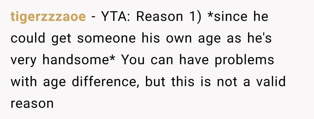 tigerzzzaoe − YTA: Reason 1) *since he could get someone his own age as he's very handsome* You can have problems with age difference, but this is not a valid...