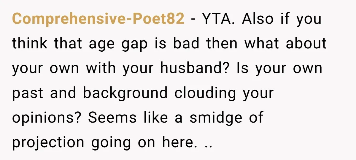 Comprehensive-Poet82 − YTA. Also if you think that age gap is bad then what about your own with your husband? Is your own past and background clouding your opinions? Seems...