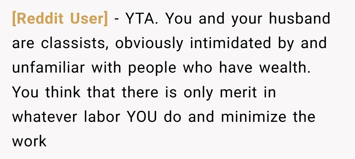 [Reddit User] − YTA. You and your husband are classists, obviously intimidated by and unfamiliar with people who have wealth. You think that there is only merit in whatever labor...