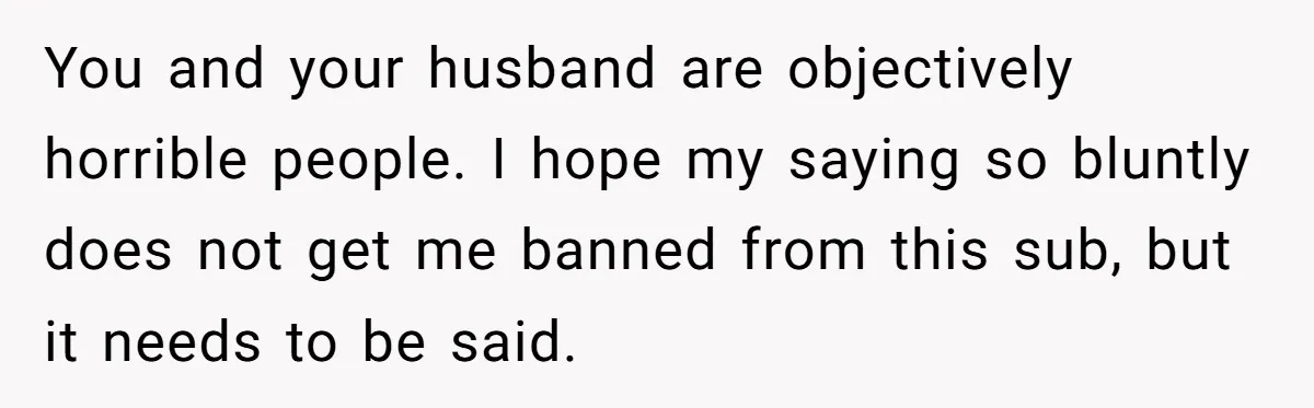 You and your husband are objectively horrible people. I hope my saying so bluntly does not get me banned from this sub, but it needs to be said.